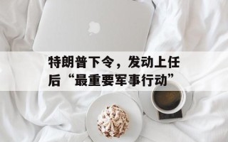 特朗普下令，发动上任后“最重要军事行动”