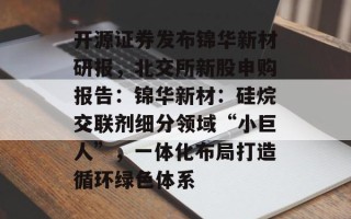 开源证券发布锦华新材研报，北交所新股申购报告：锦华新材：硅烷交联剂细分领域“小巨人”，一体化布局打造循环绿色体系
