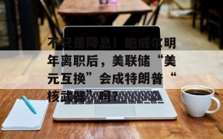 不只是降息！鲍威尔明年离职后，美联储“美元互换”会成特朗普“核武器”吗？