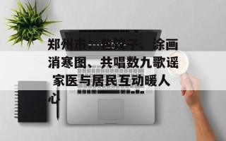 郑州市：包饺子、涂画消寒图、共唱数九歌谣 家医与居民互动暖人心