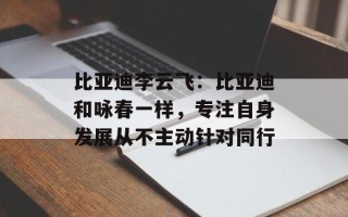 比亚迪李云飞：比亚迪和咏春一样，专注自身发展从不主动针对同行