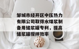 邹城市经开区中压热力有限公司取得水煤浆制备用储浆罐专利，提高储浆罐搅拌效率