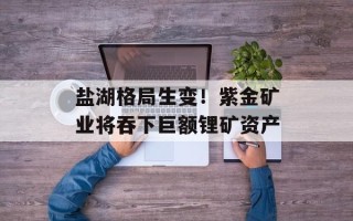 盐湖格局生变！紫金矿业将吞下巨额锂矿资产