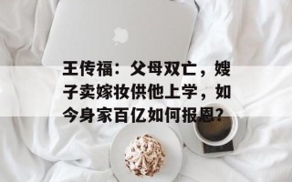 王传福：父母双亡，嫂子卖嫁妆供他上学，如今身家百亿如何报恩？