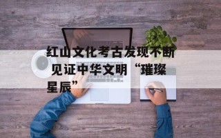 红山文化考古发现不断 见证中华文明“璀璨星辰”