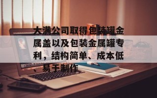 大满公司取得包装罐金属盖以及包装金属罐专利，结构简单、成本低、易于制作
