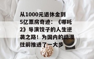 从1000元退休金到5亿票房奇迹：《哪吒2》导演饺子的人生逆袭之路！为国内的动漫往前推进了一大步