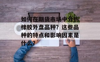 如何在期货市场中分析橡胶外盘品种？这些品种的特点和影响因素是什么？