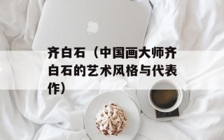 齐白石（中国画大师齐白石的艺术风格与代表作）