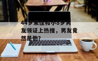 44岁宋佳和小8岁男友领证上热搜，男友竟然是他？