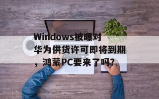 Windows被曝对华为供货许可即将到期，鸿蒙PC要来了吗？
