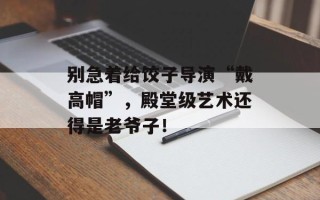 别急着给饺子导演“戴高帽”，殿堂级艺术还得是老爷子！