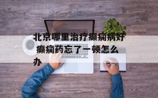 北京哪里治疗癫痫病好 癫痫药忘了一顿怎么办