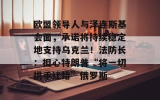 欧盟领导人与泽连斯基会面，承诺将持续稳定地支持乌克兰！法防长：担心特朗普“将一切拱手让给”俄罗斯