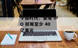 宁德时代：香港 IPO 拟筹至少 40 亿美元
