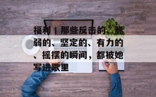 福利丨那些反击的、脆弱的、坚定的、有力的、摇摆的瞬间，都被她写进歌里