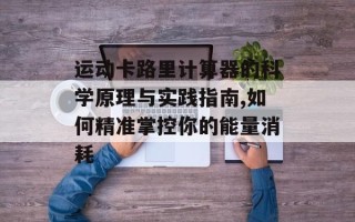 运动卡路里计算器的科学原理与实践指南,如何精准掌控你的能量消耗