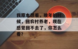 我原本想着，晚年的时候，回农村养老，现在感觉回不去了，你怎么看？