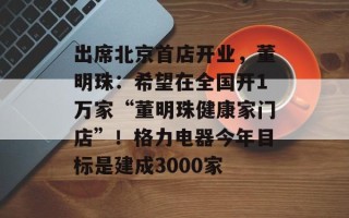 出席北京首店开业，董明珠：希望在全国开1万家“董明珠健康家门店”！格力电器今年目标是建成3000家