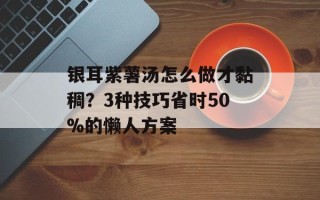 银耳紫薯汤怎么做才黏稠？3种技巧省时50%的懒人方案