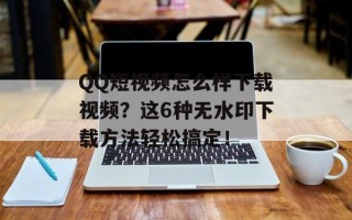 QQ短视频怎么样下载视频？这6种无水印下载方法轻松搞定！