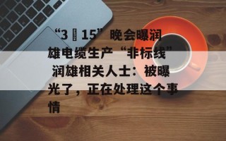 “3•15”晚会曝润雄电缆生产“非标线” 润雄相关人士：被曝光了，正在处理这个事情