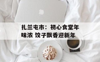 扎兰屯市：初心食堂年味浓 饺子飘香迎新年
