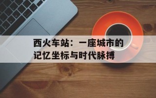 西火车站：一座城市的记忆坐标与时代脉搏