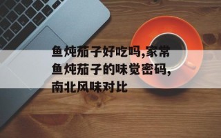 鱼炖茄子好吃吗,家常鱼炖茄子的味觉密码,南北风味对比