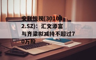 安联锐视(301042.SZ)：汇文添富与齐梁拟减持不超过70万股