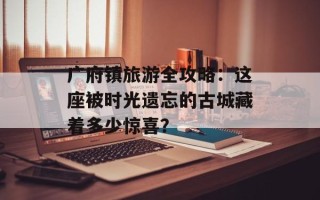 广府镇旅游全攻略：这座被时光遗忘的古城藏着多少惊喜？