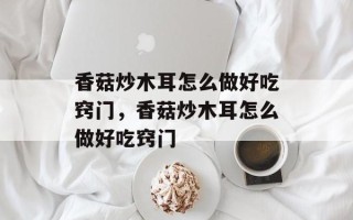香菇炒木耳怎么做好吃窍门，香菇炒木耳怎么做好吃窍门
