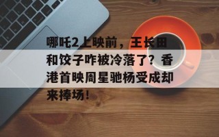 哪吒2上映前，王长田和饺子咋被冷落了？香港首映周星驰杨受成却来捧场！