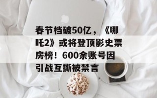 春节档破50亿，《哪吒2》或将登顶影史票房榜！600余账号因引战互撕被禁言