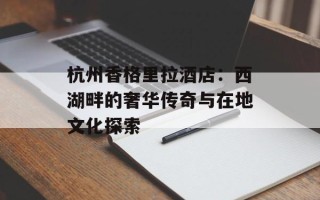 杭州香格里拉酒店：西湖畔的奢华传奇与在地文化探索