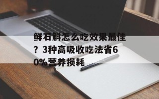 鲜石斛怎么吃效果最佳？3种高吸收吃法省60%营养损耗
