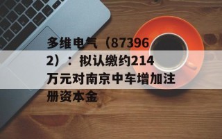 多维电气（873962）：拟认缴约214万元对南京中车增加注册资本金