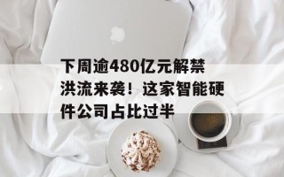 下周逾480亿元解禁洪流来袭！这家智能硬件公司占比过半