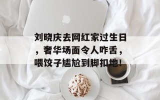 刘晓庆去网红家过生日，奢华场面令人咋舌，喂饺子尴尬到脚扣地！