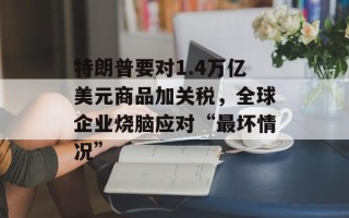 特朗普要对1.4万亿美元商品加关税，全球企业烧脑应对“最坏情况”