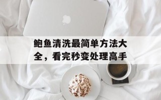 鲍鱼清洗最简单方法大全，看完秒变处理高手