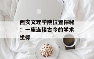 西安文理学院位置探秘：一座连接古今的学术坐标