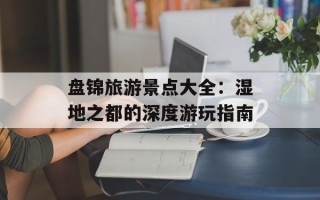 盘锦旅游景点大全：湿地之都的深度游玩指南