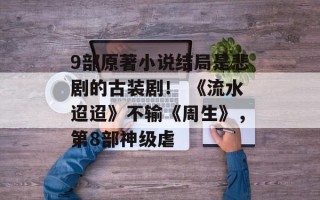 9部原著小说结局是悲剧的古装剧！ 《流水迢迢》不输《周生》，第8部神级虐