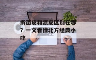 擀面皮和凉皮区别在哪？一文看懂北方经典小吃