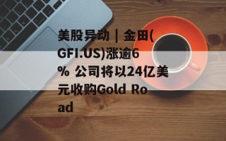 美股异动 | 金田(GFI.US)涨逾6% 公司将以24亿美元收购Gold Road