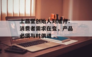 上品堂创始人刘旭升：消费者需求在变，产品必须与时俱进