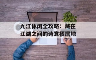 九江休闲全攻略：藏在江湖之间的诗意栖居地