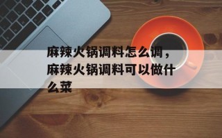 麻辣火锅调料怎么调，麻辣火锅调料可以做什么菜