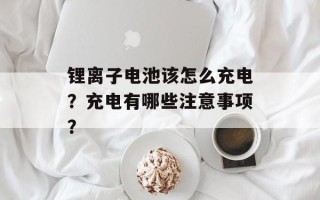锂离子电池该怎么充电？充电有哪些注意事项？